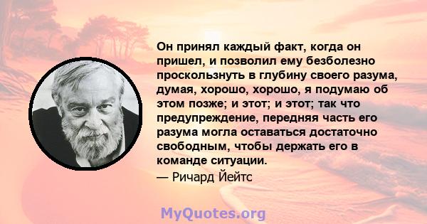 Он принял каждый факт, когда он пришел, и позволил ему безболезно проскользнуть в глубину своего разума, думая, хорошо, хорошо, я подумаю об этом позже; и этот; и этот; так что предупреждение, передняя часть его разума