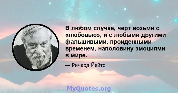 В любом случае, черт возьми с «любовью», и с любыми другими фальшивыми, пройденными временем, наполовину эмоциями в мире.