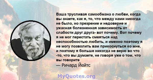 Ваша трусливая самообмана о любви, когда вы знаете, как я, то, что между нами никогда не было, но презрение и недоверие и ужасная болезненная зависимость от слабости друг друга- вот почему. Вот почему я не мог перестать 