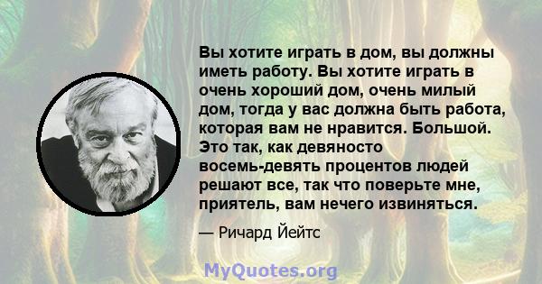 Вы хотите играть в дом, вы должны иметь работу. Вы хотите играть в очень хороший дом, очень милый дом, тогда у вас должна быть работа, которая вам не нравится. Большой. Это так, как девяносто восемь-девять процентов