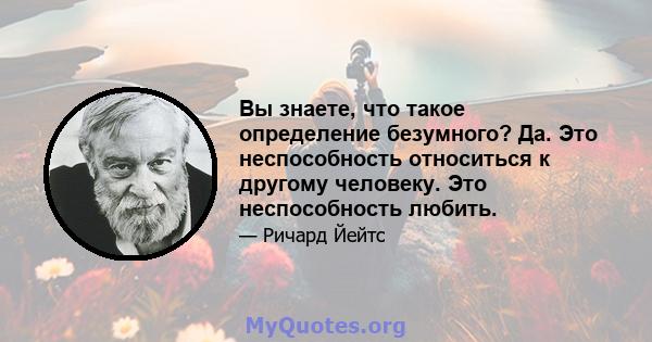 Вы знаете, что такое определение безумного? Да. Это неспособность относиться к другому человеку. Это неспособность любить.