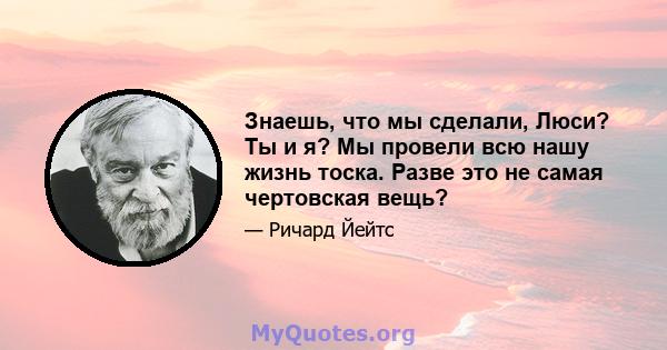 Знаешь, что мы сделали, Люси? Ты и я? Мы провели всю нашу жизнь тоска. Разве это не самая чертовская вещь?