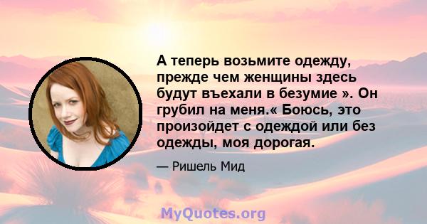 А теперь возьмите одежду, прежде чем женщины здесь будут въехали в безумие ». Он грубил на меня.« Боюсь, это произойдет с одеждой или без одежды, моя дорогая.