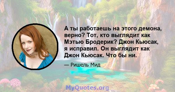 А ты работаешь на этого демона, верно? Тот, кто выглядит как Мэтью Бродерик? Джон Кьюсак, я исправил. Он выглядит как Джон Кьюсак. Что бы ни.