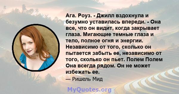 Ага. Роуз. - Джилл вздохнула и безумно уставилась впереди. - Она все, что он видит, когда закрывает глаза. Мигающие темные глаза и тело, полное огня и энергии. Независимо от того, сколько он пытается забыть ее,