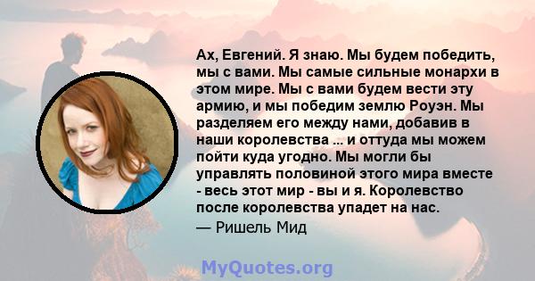 Ах, Евгений. Я знаю. Мы будем победить, мы с вами. Мы самые сильные монархи в этом мире. Мы с вами будем вести эту армию, и мы победим землю Роуэн. Мы разделяем его между нами, добавив в наши королевства ... и оттуда мы 