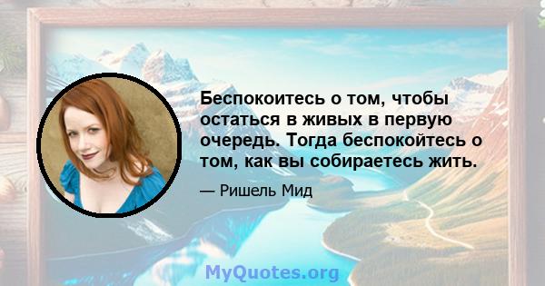 Беспокоитесь о том, чтобы остаться в живых в первую очередь. Тогда беспокойтесь о том, как вы собираетесь жить.