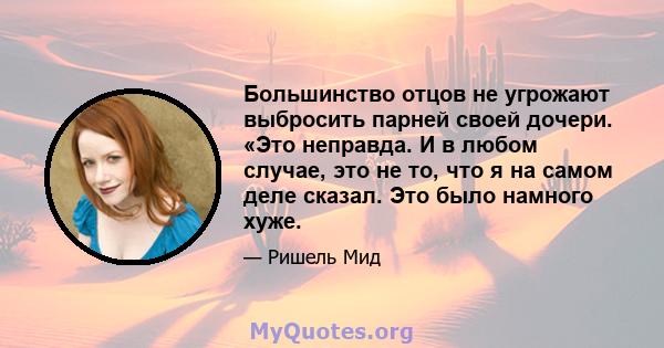 Большинство отцов не угрожают выбросить парней своей дочери. «Это неправда. И в любом случае, это не то, что я на самом деле сказал. Это было намного хуже.