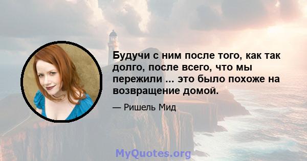 Будучи с ним после того, как так долго, после всего, что мы пережили ... это было похоже на возвращение домой.