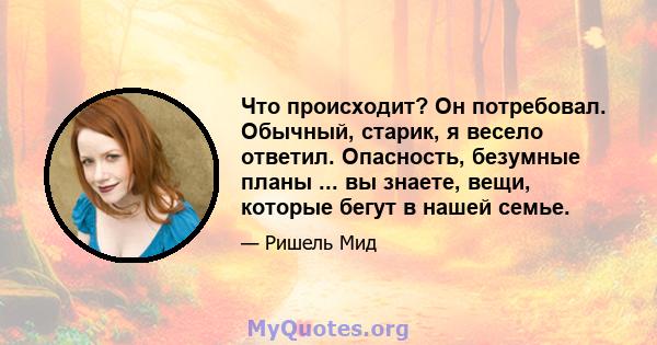 Что происходит? Он потребовал. Обычный, старик, я весело ответил. Опасность, безумные планы ... вы знаете, вещи, которые бегут в нашей семье.