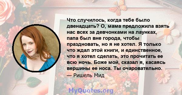 Что случилось, когда тебе было двенадцать? О, мама предложила взять нас всех за девчонками на лаунках, папа был вне города, чтобы праздновать, но я не хотел. Я только что ждал этой книги, и единственное, что я хотел