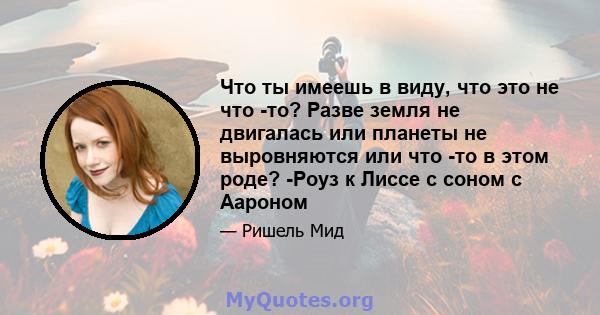 Что ты имеешь в виду, что это не что -то? Разве земля не двигалась или планеты не выровняются или что -то в этом роде? -Роуз к Лиссе с соном с Аароном