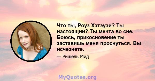 Что ты, Роуз Хэтэуэй? Ты настоящий? Ты мечта во сне. Боюсь, прикосновение ты заставишь меня проснуться. Вы исчезнете.