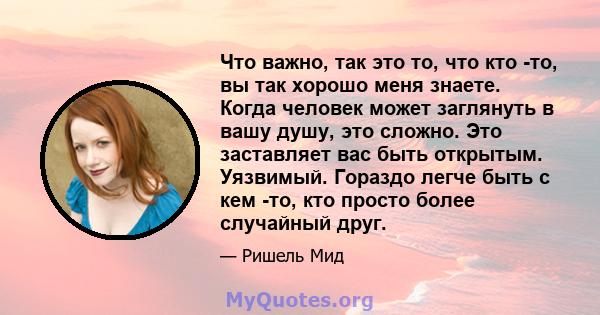 Что важно, так это то, что кто -то, вы так хорошо меня знаете. Когда человек может заглянуть в вашу душу, это сложно. Это заставляет вас быть открытым. Уязвимый. Гораздо легче быть с кем -то, кто просто более случайный