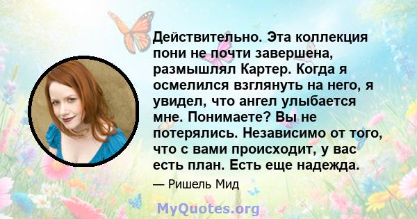 Действительно. Эта коллекция пони не почти завершена, размышлял Картер. Когда я осмелился взглянуть на него, я увидел, что ангел улыбается мне. Понимаете? Вы не потерялись. Независимо от того, что с вами происходит, у