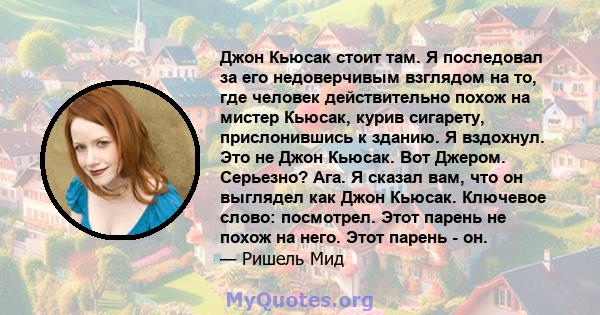 Джон Кьюсак стоит там. Я последовал за его недоверчивым взглядом на то, где человек действительно похож на мистер Кьюсак, курив сигарету, прислонившись к зданию. Я вздохнул. Это не Джон Кьюсак. Вот Джером. Серьезно?