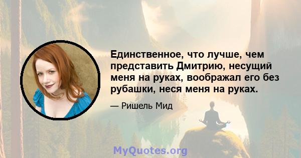 Единственное, что лучше, чем представить Дмитрию, несущий меня на руках, воображал его без рубашки, неся меня на руках.