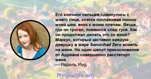 Его кончики пальцев сдвинулись с моего лица, слегка поглаживая линию моей шеи, вниз к моим плечам. Везде, где он трогал, появился след гуся. Как он продолжал делать это со мной? Маркус, который заставил каждую девушку в 