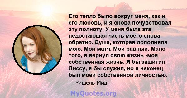 Его тепло было вокруг меня, как и его любовь, и я снова почувствовал эту полноту. У меня была эта недостающая часть моего слова обратно. Душа, которая дополняла мою. Мой матч. Мой равный. Мало того, я вернул свою жизнь