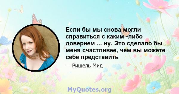 Если бы мы снова могли справиться с каким -либо доверием ... ну. Это сделало бы меня счастливее, чем вы можете себе представить