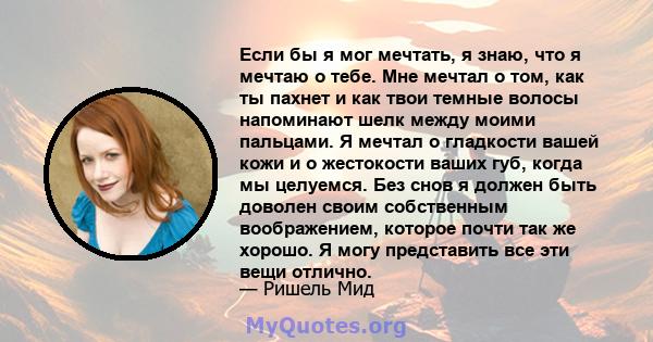 Если бы я мог мечтать, я знаю, что я мечтаю о тебе. Мне мечтал о том, как ты пахнет и как твои темные волосы напоминают шелк между моими пальцами. Я мечтал о гладкости вашей кожи и о жестокости ваших губ, когда мы