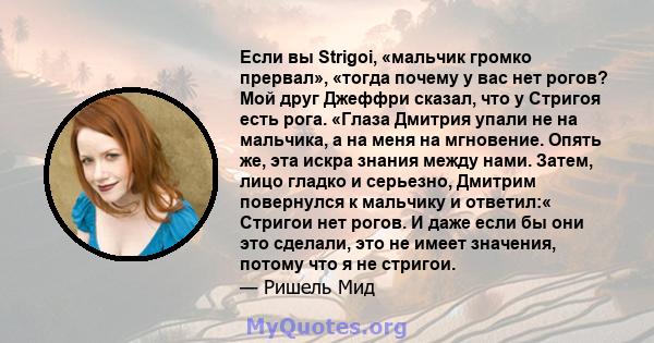 Если вы Strigoi, «мальчик громко прервал», «тогда почему у вас нет рогов? Мой друг Джеффри сказал, что у Стригоя есть рога. «Глаза Дмитрия упали не на мальчика, а на меня на мгновение. Опять же, эта искра знания между