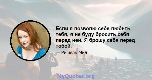 Если я позволю себе любить тебя, я не буду бросить себя перед ней. Я брошу себя перед тобой.