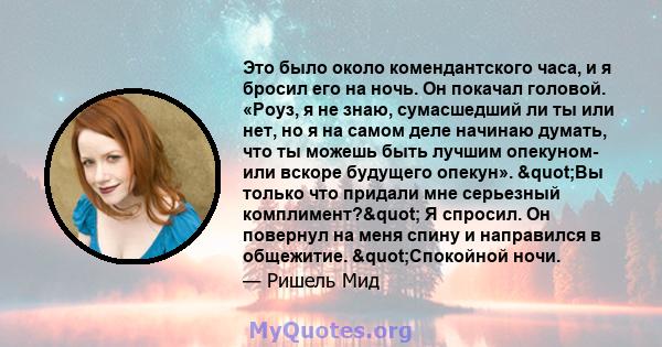 Это было около комендантского часа, и я бросил его на ночь. Он покачал головой. «Роуз, я не знаю, сумасшедший ли ты или нет, но я на самом деле начинаю думать, что ты можешь быть лучшим опекуном- или вскоре будущего