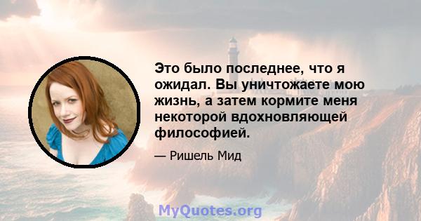 Это было последнее, что я ожидал. Вы уничтожаете мою жизнь, а затем кормите меня некоторой вдохновляющей философией.