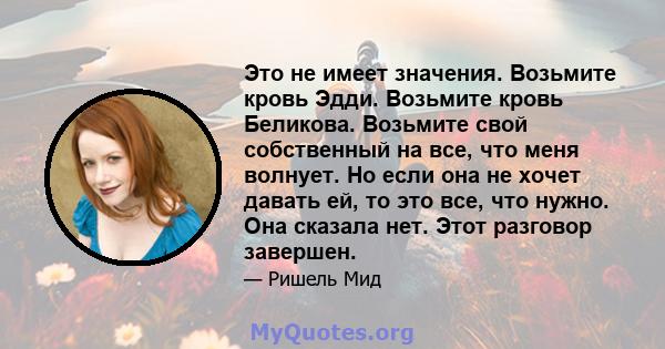 Это не имеет значения. Возьмите кровь Эдди. Возьмите кровь Беликова. Возьмите свой собственный на все, что меня волнует. Но если она не хочет давать ей, то это все, что нужно. Она сказала нет. Этот разговор завершен.