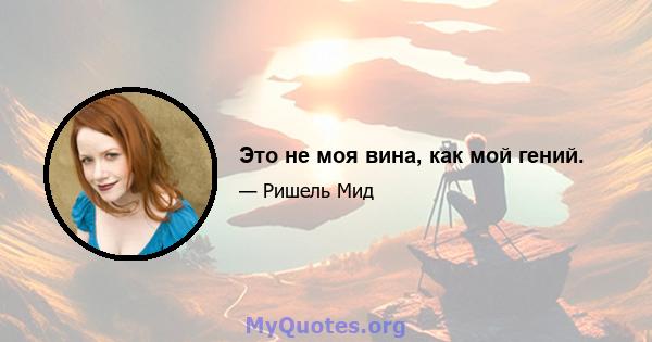 Это не моя вина, как мой гений.