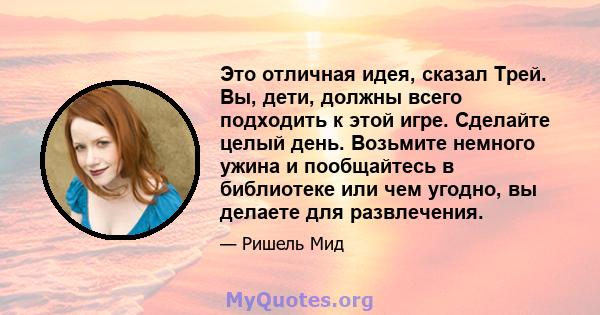 Это отличная идея, сказал Трей. Вы, дети, должны всего подходить к этой игре. Сделайте целый день. Возьмите немного ужина и пообщайтесь в библиотеке или чем угодно, вы делаете для развлечения.