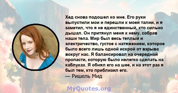 Хед снова подошел ко мне. Его руки выпустили мои и перешли к моей талии, и я заметил, что я не единственный, кто сильно дышал. Он притянул меня к нему, собрав наши тела. Мир был весь теплый и электричество, густое с