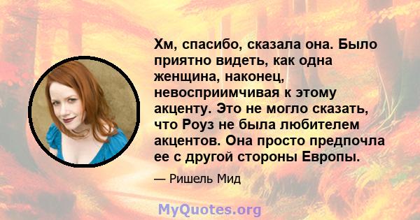 Хм, спасибо, сказала она. Было приятно видеть, как одна женщина, наконец, невосприимчивая к этому акценту. Это не могло сказать, что Роуз не была любителем акцентов. Она просто предпочла ее с другой стороны Европы.