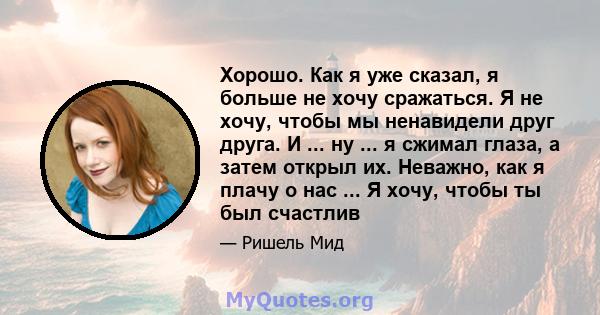 Хорошо. Как я уже сказал, я больше не хочу сражаться. Я не хочу, чтобы мы ненавидели друг друга. И ... ну ... я сжимал глаза, а затем открыл их. Неважно, как я плачу о нас ... Я хочу, чтобы ты был счастлив