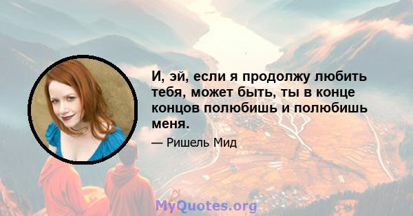 И, эй, если я продолжу любить тебя, может быть, ты в конце концов полюбишь и полюбишь меня.