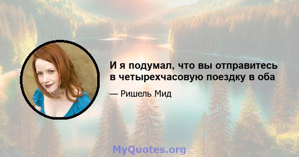 И я подумал, что вы отправитесь в четырехчасовую поездку в оба