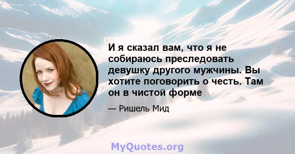 И я сказал вам, что я не собираюсь преследовать девушку другого мужчины. Вы хотите поговорить о честь. Там он в чистой форме