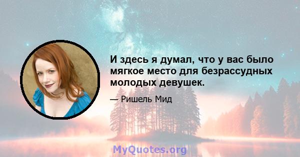 И здесь я думал, что у вас было мягкое место для безрассудных молодых девушек.