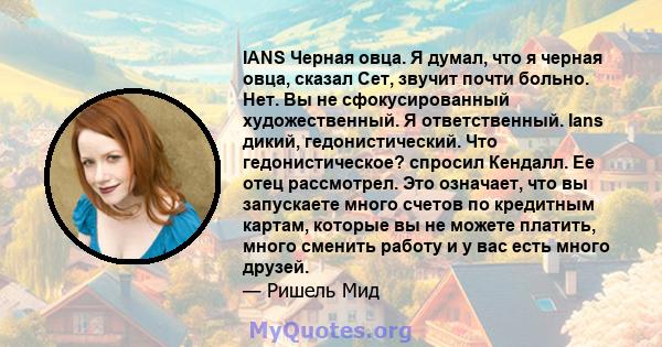 IANS Черная овца. Я думал, что я черная овца, сказал Сет, звучит почти больно. Нет. Вы не сфокусированный художественный. Я ответственный. Ians дикий, гедонистический. Что гедонистическое? спросил Кендалл. Ее отец