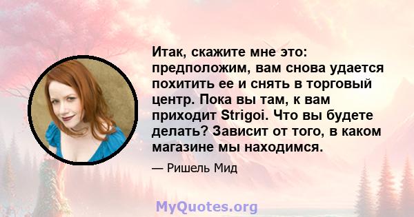 Итак, скажите мне это: предположим, вам снова удается похитить ее и снять в торговый центр. Пока вы там, к вам приходит Strigoi. Что вы будете делать? Зависит от того, в каком магазине мы находимся.