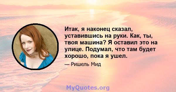 Итак, я наконец сказал, уставившись на руки. Как, ты, твоя машина? Я оставил это на улице. Подумал, что там будет хорошо, пока я ушел.