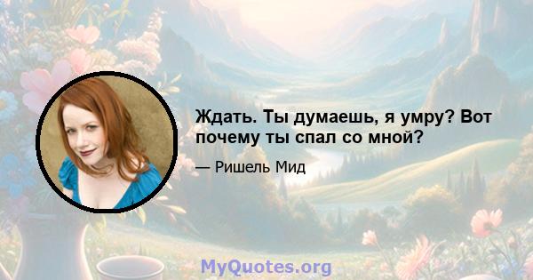 Ждать. Ты думаешь, я умру? Вот почему ты спал со мной?