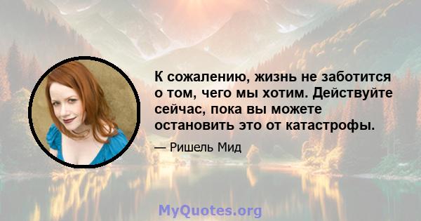 К сожалению, жизнь не заботится о том, чего мы хотим. Действуйте сейчас, пока вы можете остановить это от катастрофы.