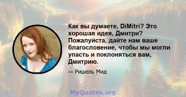 Как вы думаете, DiMitri? Это хорошая идея, Дмитри? Пожалуйста, дайте нам ваше благословение, чтобы мы могли упасть и поклоняться вам, Дмитрию.