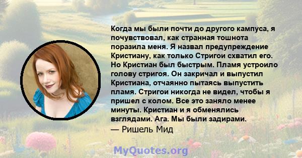 Когда мы были почти до другого кампуса, я почувствовал, как странная тошнота поразила меня. Я назвал предупреждение Кристиану, как только Стригои схватил его. Но Кристиан был быстрым. Пламя устроило голову стригоя. Он