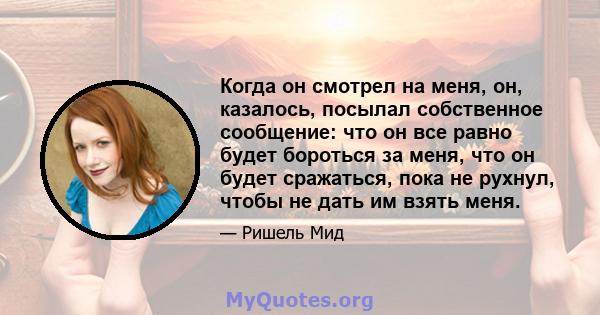 Когда он смотрел на меня, он, казалось, посылал собственное сообщение: что он все равно будет бороться за меня, что он будет сражаться, пока не рухнул, чтобы не дать им взять меня.