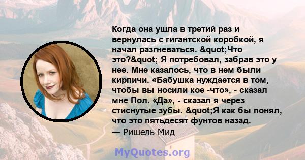 Когда она ушла в третий раз и вернулась с гигантской коробкой, я начал разгневаться. "Что это?" Я потребовал, забрав это у нее. Мне казалось, что в нем были кирпичи. «Бабушка нуждается в том, чтобы вы носили