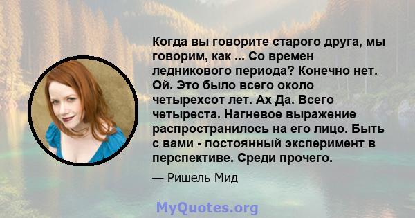 Когда вы говорите старого друга, мы говорим, как ... Со времен ледникового периода? Конечно нет. Ой. Это было всего около четырехсот лет. Ах Да. Всего четыреста. Нагневое выражение распространилось на его лицо. Быть с