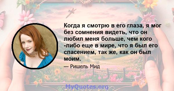 Когда я смотрю в его глаза, я мог без сомнения видеть, что он любил меня больше, чем кого -либо еще в мире, что я был его спасением, так же, как он был моим.